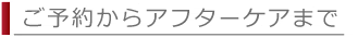 ご予約からアフターケアまで